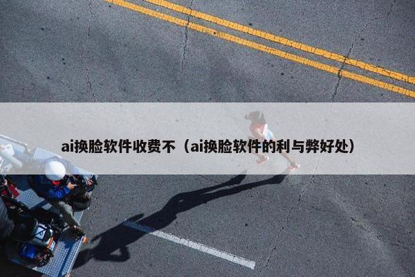 ai换脸软件收费不（ai换脸软件的利与弊好处）