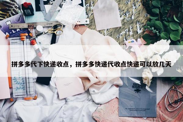 拼多多代下快递收点，拼多多快递代收点快递可以放几天