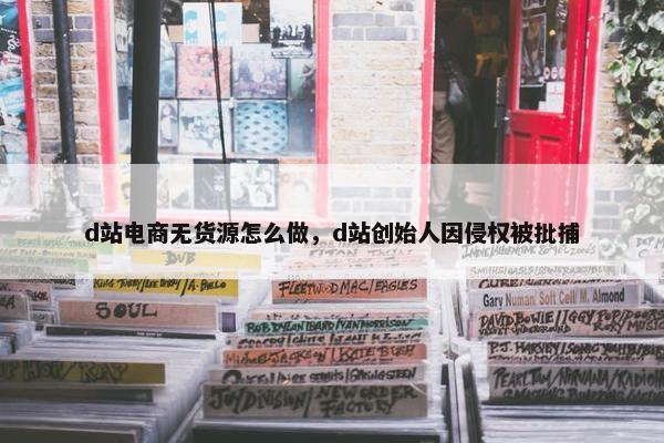 d站电商无货源怎么做，d站创始人因侵权被批捕