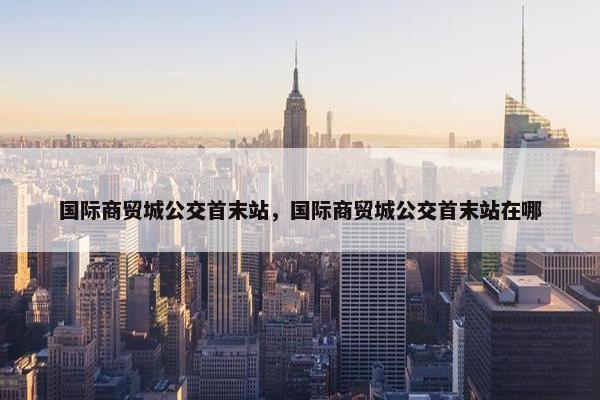 国际商贸城公交首末站，国际商贸城公交首末站在哪