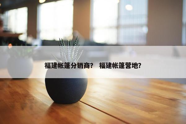 福建帐篷分销商？ 福建帐篷营地？