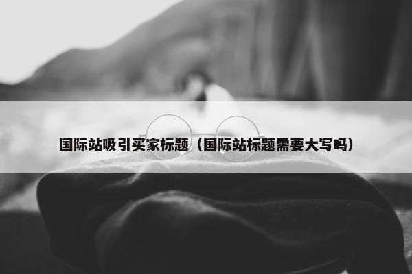 国际站吸引买家标题（国际站标题需要大写吗）