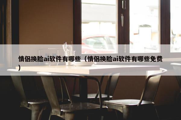 情侣换脸ai软件有哪些（情侣换脸ai软件有哪些免费）