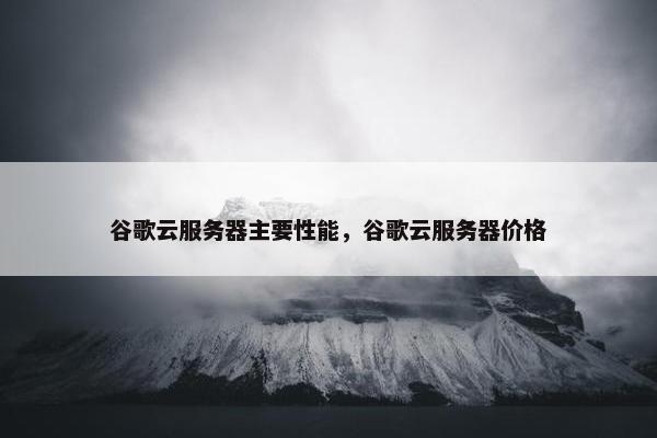 谷歌云服务器主要性能，谷歌云服务器价格