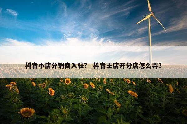 抖音小店分销商入驻？ 抖音主店开分店怎么弄？