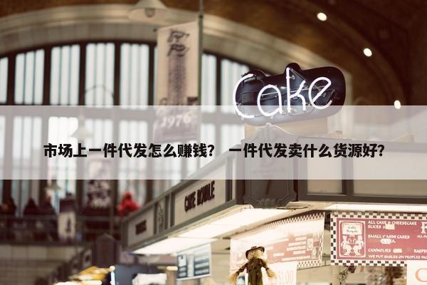 市场上一件代发怎么赚钱？ 一件代发卖什么货源好？