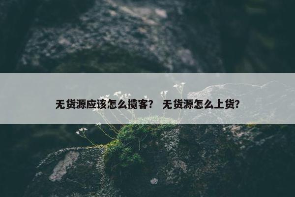 无货源应该怎么揽客？ 无货源怎么上货？