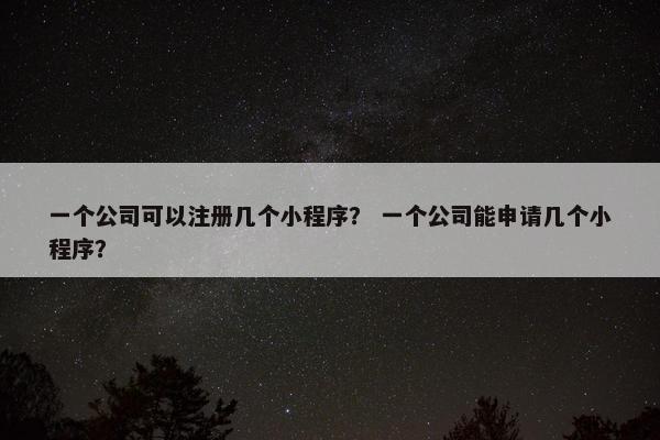一个公司可以注册几个小程序？ 一个公司能申请几个小程序？