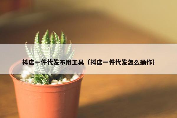 抖店一件代发不用工具（抖店一件代发怎么操作）