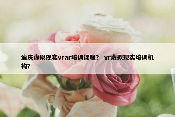 迪庆虚拟现实vrar培训课程？ vr虚拟现实培训机构？