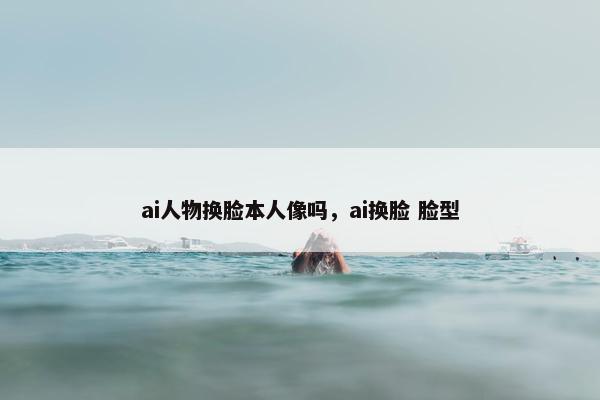 ai人物换脸本人像吗，ai换脸 脸型