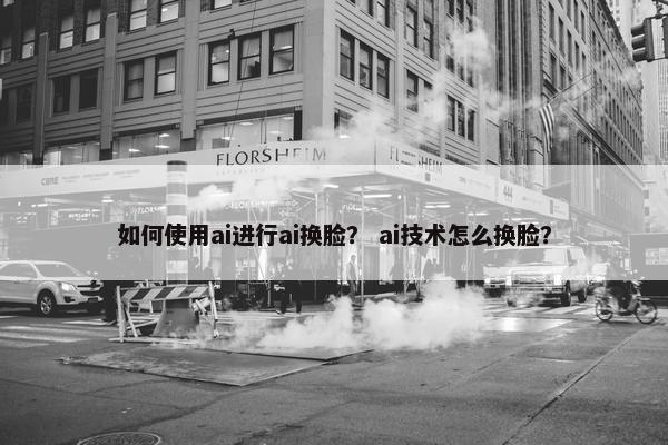 如何使用ai进行ai换脸？ ai技术怎么换脸？