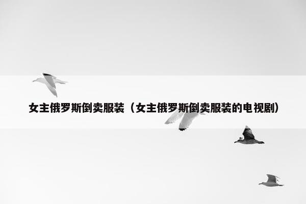 女主俄罗斯倒卖服装（女主俄罗斯倒卖服装的电视剧）
