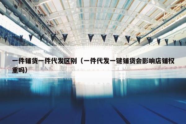 一件铺货一件代发区别（一件代发一键铺货会影响店铺权重吗）
