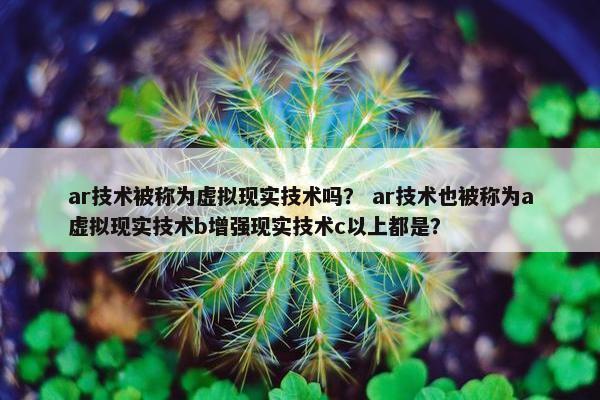 ar技术被称为虚拟现实技术吗？ ar技术也被称为a虚拟现实技术b增强现实技术c以上都是？