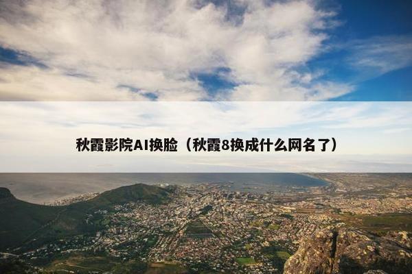 秋霞影院AI换脸（秋霞8换成什么网名了）