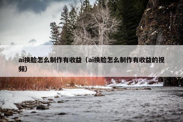 ai换脸怎么制作有收益（ai换脸怎么制作有收益的视频）