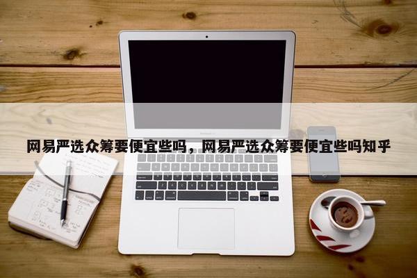 网易严选众筹要便宜些吗，网易严选众筹要便宜些吗知乎