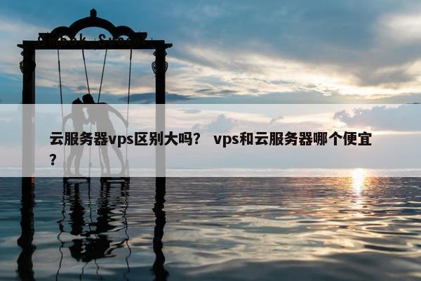 云服务器vps区别大吗？ vps和云服务器哪个便宜？