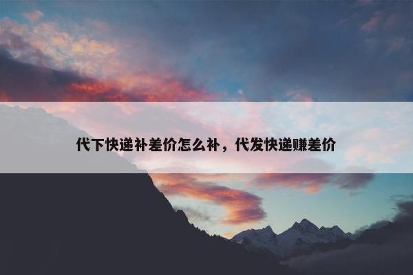 代下快递补差价怎么补，代发快递赚差价