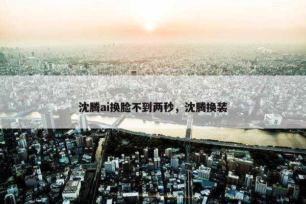 沈腾ai换脸不到两秒，沈腾换装