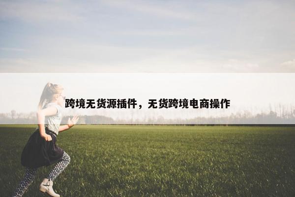 跨境无货源插件，无货跨境电商操作
