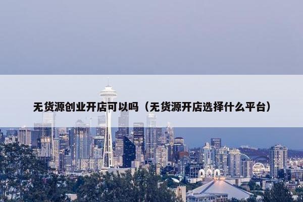 无货源创业开店可以吗（无货源开店选择什么平台）