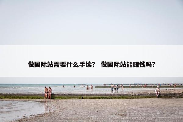 做国际站需要什么手续？ 做国际站能赚钱吗？