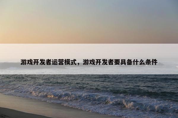 游戏开发者运营模式，游戏开发者要具备什么条件