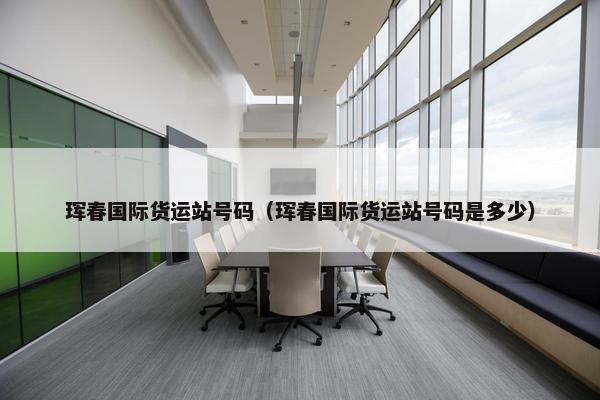 珲春国际货运站号码（珲春国际货运站号码是多少）