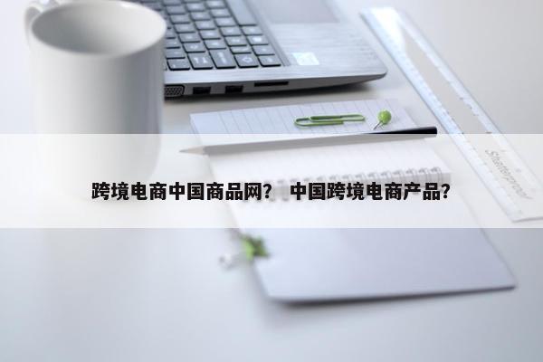 跨境电商中国商品网？ 中国跨境电商产品？