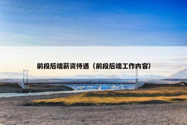 前段后端薪资待遇（前段后端工作内容）