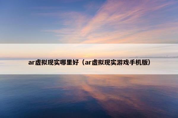 ar虚拟现实哪里好（ar虚拟现实游戏手机版）