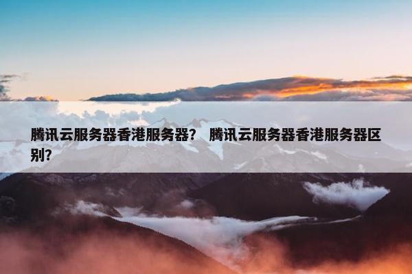 腾讯云服务器香港服务器？ 腾讯云服务器香港服务器区别？