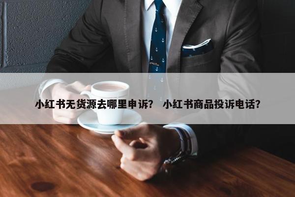 小红书无货源去哪里申诉？ 小红书商品投诉电话？