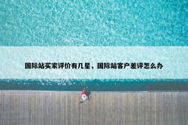 国际站买家评价有几星，国际站客户差评怎么办