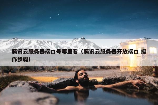 腾讯云服务器端口号哪里看（腾讯云服务器开放端口 操作步骤）