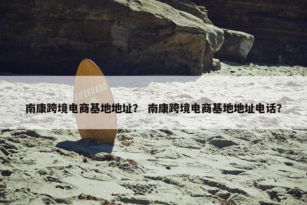 南康跨境电商基地地址？ 南康跨境电商基地地址电话？
