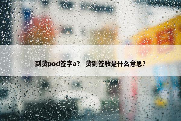 到货pod签字a？ 货到签收是什么意思？
