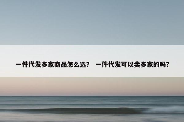 一件代发多家商品怎么选？ 一件代发可以卖多家的吗？