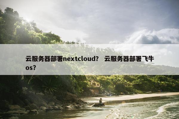 云服务器部署nextcloud？ 云服务器部署飞牛os？