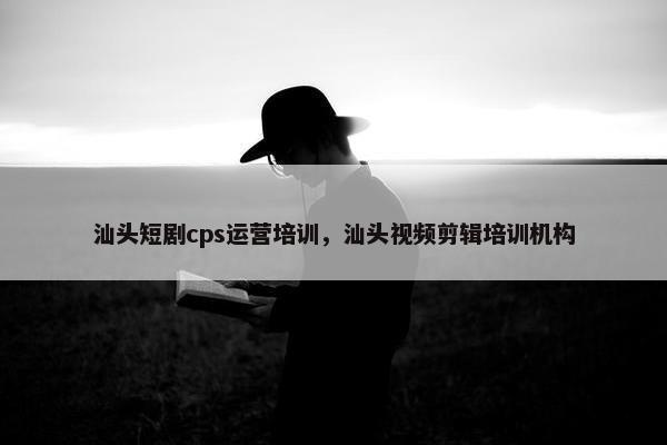 汕头短剧cps运营培训，汕头视频剪辑培训机构