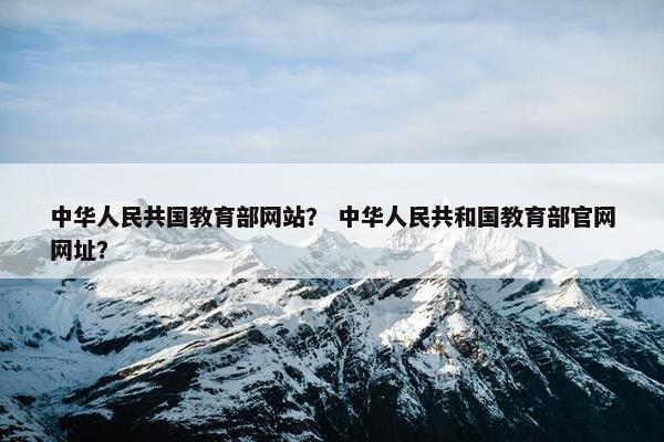 中华人民共国教育部网站？ 中华人民共和国教育部官网网址？