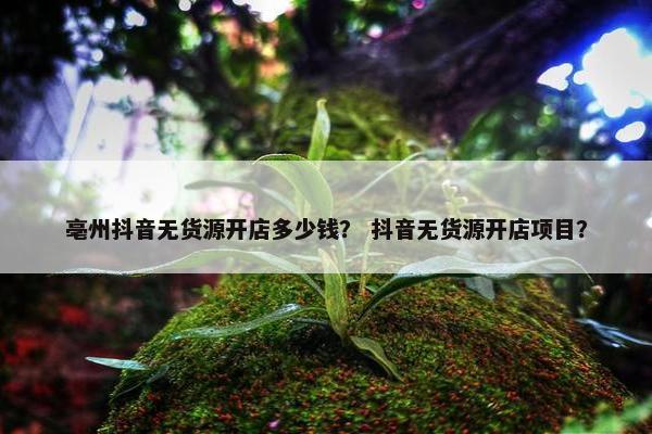 亳州抖音无货源开店多少钱？ 抖音无货源开店项目？