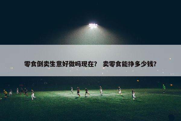 零食倒卖生意好做吗现在？ 卖零食能挣多少钱？