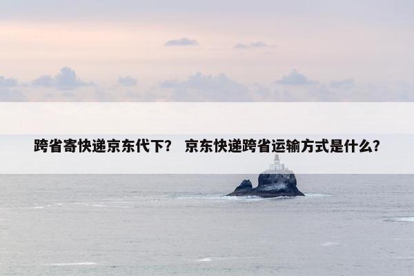 跨省寄快递京东代下？ 京东快递跨省运输方式是什么？