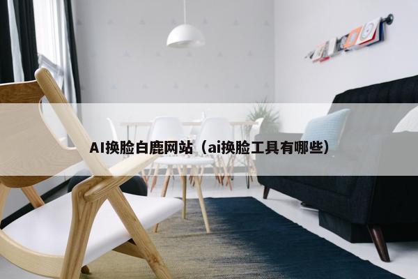 AI换脸白鹿网站（ai换脸工具有哪些）