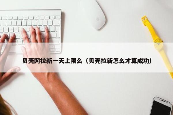贝壳网拉新一天上限么（贝壳拉新怎么才算成功）