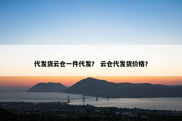 代发货云仓一件代发？ 云仓代发货价格？