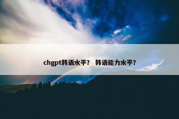 chgpt韩语水平？ 韩语能力水平？